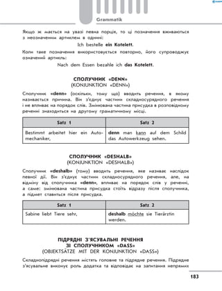 Якщо ж мається на увазі певна порція, то ці позначення вживаються
з неозначеним артиклем в однині:
Ich bestelle ein Kotelett.
Коли таке позначення використовується повторно, його супроводжує
означений артикль:
Nach dem Essen bezahle ich das Kotelett.
Сполучник «denn»
(Konjunktion «denn»)
Сполучник «denn» (оскільки, тому що) вводить речення, в якому
називається причина. Він з’єднує частини складносурядного речення
і не впливає на порядок слів. Змінювана частина присудка в розповідному
реченні знаходиться на другому граматичному місці.
Satz 1 Satz 2
Bestimmt arbeitet hier ein Auto-
mechaniker,
denn man kann auf dem Schild
das Autowerkzeug sehen.
Сполучник «deshalb»
(Konjunktion «deshalb»)
Сполучник «deshalb» (тому) вводить речення, яке називає наслідок
певної дії. Він з’єднує частини складносурядного речення, але, на
відміну від сполучника «denn», впливає на порядок слів у реченні,
а  саме: змінювана частина присудка стоїть відразу після сполучника,
а підмет ставиться після присудка.
Satz 1 Satz 2
Sabine liebt Tiere sehr, deshalb möchte sie Tierärztin
werden.
Підрядні з’ясувальні речення
зІ сполучником «dass»
(Objektsätze mit der Konjunktion «dass»)
Складнопідрядні речення містять головне та підрядне речення. Підрядне
з’ясувальне виконує роль додатка та відповідає на запитання непрямих
183
Grammatik
 