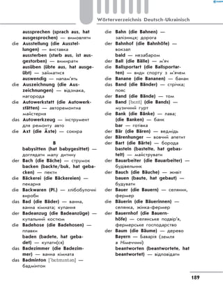 aussprechen (sprach aus, hat
ausgesprochen) — вимовляти
die	 Ausstellung (die Ausstel-
lungen) — виставка
	 aussterben (starb aus, ist aus-
gestorben) — вимирати
	 ausüben (übte aus, hat ausge-
übt) — займатися
	 auswendig — напам’ять
die	 Auszeichnung (die Aus-
zeichnungen) — відзнака,
нагорода
die	 Autowerkstatt (die Autowerk-
stätten) — авторемонтна
майстерня
das	 Autowerkzeug — інструмент
для ремонту авто
die	 Axt (die Äxte) — сокира
B
	 babysitten (hat babygesittet) —
доглядати малу дитину
der	 Bach (die Bäche) — струмок
	 backen (backte/buk, hat geba-
cken) — пекти
die	 Bäckerei (die Bäckereien) —
пекарня
die	 Backwaren (Pl.) — хлібобулочні
вироби
das	 Bad (die Bäder) — ванна,
ванна кімната; купання
der	 Badeanzug (die Badeanzüge) —
купальний костюм
die	 Badehose (die Badehosen) —
плавки
	 baden (badete, hat geba-
det) — купати(ся)
das	 Badezimmer (die Badezim-
mer) — ванна кімната
das	 Badminton ['b*tmnt3n] —
бадмінтон
die	 Bahn (die Bahnen) —
залізниця; дорога
der	 Bahnhof (die Bahnhöfe) —
вокзал
	 bald — незабаром
der	 Ball (die Bälle) — м’яч
die	 Ballsportart (die Ballsportar-
ten) — види спорту з м’ячем
die	 Banane (die Bananen) — банан
das	 Band (die Bänder) — стрічка;
пояс
der	 Band (die Bände) — том
die	 Band [b*nt] (die Bands) —
музичний гурт
die	 Bank (die Bänke) — лава;
(die Banken) — банк
	 bar — готівка
der	 Bär (die Bären) — ведмідь
der	 Bärenhunger — вовчий апетит
der	 Bart (die Bärte) — борода
	 basteln (bastelte, hat gebas­
telt) — майструвати
der	 Bauarbeiter (die Bauarbeiter) —
будівельник
der	 Bauch (die Bäuche) — живіт
	 bauen (baute, hat gebaut) —
будувати
der	 Bauer (die Bauern) — селянин,
фермер
die	 Bäuerin (die Bäuerinnen) —
селянка, жінка-фермер
der	 Bauernhof (die Bauern-
höfe) — селянське подвір’я,
фермерське господарство
der	 Baum (die Bäume) — дерево
	 Bayern — Баварія (земля
в Німеччині)
	 beantworten (beantwortete, hat
beantwortet) — відповідати
189
Wörterverzeichnis Deutsch-Ukrainisch
 