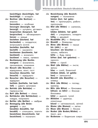 besichtigen (besichtigte, hat
besichtigt) — оглядати
der	 Besitzer (die Besitzer) —
власник
	 besonders — особливо
	 besorgen (besorgte, hat
besorgt) — купувати, діставати
	 besprechen (besprach, hat
besprochen) — обговорювати
	 besser — краще
	 bestehen (bestand, hat
bestanden) — складатися;
витримувати (іспит)
	 bestellen (bestellte, hat
bestellt) — замовляти
	 bestimmen (bestimmte, hat
bestimmt) — визначати
	 bestimmt — певно, напевно
die	 Bestimmung (die Bestim-
mungen) — визначення,
призначення, означення
der	 Besuch (die Besuche) —
відвідування, візит; гості
	 besuchen (besuchte, hat
besucht) — відвідувати
der	 Besucher (die Besucher) —
відвідувач
	 betiteln (betitelte, hat beti-
telt) — давати заголовок
der	 Betrieb (die Betriebe) —
підприємство
das	 Bett (die Betten) — ліжко
die	 Bettdecke (die Bettdecken) —
ковдра, покривало
der	 Bettler (die Bettler) — жебрак
die	 Bewegung (die Bewe-
gungen) — рух
	 bezahlen (bezahlte, hat
bezahlt) — сплачувати, платити
	 bezeichnen (bezeichnete, hat
bezeichnet) — позначати
die	 Bezeichnung (die Bezeich-
nungen) — позначення
	 bieten (bot, hat gebo-
ten) — пропонувати, робити
пропозицію
das	 Bild (die Bilder) — малюнок,
картина
	 bilden (bildete, hat gebil-
det) — утворювати, складати
	 billig — дешевий
die	 Bioabfälle (Pl.) — біовідходи
der	 Biomüll — біовідходи
die	 Birne (die Birnen) — груша
	 bis (Akk.) — до
	 bisschen: ein bisschen —
трішки, небагато
	 bitte — будь ласка
	 bitten (bat, hat gebeten) —
просити
	 bitter — гіркий
das	 Blatt (die Blätter) — листя;
аркуш
	 blau — синій, блакитний
	 bleiben (blieb, ist geblie-
ben) — залишатися
der	 Bleistift (die Bleistifte) —
олівець
der	 Blick (die Blicke) — погляд;
краєвид
der	 Blitz (die Blitze) — блискавка
	 blitzen: es blitzt — блискає
блискавка
	 blöd — дурний, тупий
der	 Blödsinn — дурниця,
нісенітниця
	 blond — світловолосий, світлий
die	 Blume (die Blumen) — квітка
die	 Bluse (die Blusen) — блузка
der	 Boden (die Boden/Böden) —
ґрунт, дно
der	 Bodensee — Боденське озеро
191
Wörterverzeichnis Deutsch-Ukrainisch
 