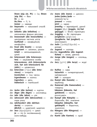 ihnen (від sie, Pl.) — їм; Ihnen
(від Sie) — Вам
	 ihr — ви
	 ihr/ihre — її, їх
	 immer — завжди
der	 Imperativ — наказовий спосіб
дієслів
der	 Infinitiv (die Infinitive) —
неозначена форма дієслова
die	 Innenstadt (die Innenstädte) —
центральна частина міста
	 inoffiziell — неофіційний;
неофіційно
die	 Insel (die Inseln) — острів
	 insgesamt — загалом, разом
	 intakt — непошкоджений,
цілий
der	 Interessent (die Interessen-
ten) — зацікавлена особа
	 interessieren, sich (interessierte
sich, hat sich interessiert) für
(Akk.) — цікавитися
das	 Interview [‐'vju:] (die Inter-
views) — інтерв’ю
	 inzwischen — тим часом
	 irgendwann — колись
	 irgendwo — десь
	 italienisch — італійський
J
die	 Jacke (die Jacken) — куртка
der	 Jäger (die Jäger) — мисливець
das	 Jahr (die Jahre) — рік
die	 Jahreszeit (die Jahreszeiten) —
пора року
das	 Jahrhundert (die Jahrhun-
derte) — століття
	 jährlich — щорічний; щорічно
der	 Jazz [d4*s]/[jats] — джаз
	 je — по (з числівниками);
коли-небудь
die	 Jeans (die Jeans) — джинси
	 jeder/jedes/jede —
кожний/-е/-а
	 jemand — хтось
	 jetzt — зараз
	 jeweilig — відповідний, даний
	 joggen [d4‐] (joggte, ist/hat
gejoggt) — бігати підтюпцем
das	 Jogging — біг підтюпцем
	 jonglieren [4 `gli:r3n]
(jonglierte, hat jongliert) —
жонглювати
das	 Judo [`ju:do]/[`d4u:do] —
дзюдо
die	 Jugend — молодь
der/die Jugendliche (die Jugend-
lichen) — юнак, дівчина
der	 Junge (die Jungen) — хлопець,
юнак
die	 Jury [4y'ri:] (die Jurys) — журі
K
der	 Kaffee — кава
	 kaiserlich — імператорський,
кайзерський
	 kalt — холодно
das	 Kamel (die Kamele) —
верблюд
der	 Kamerad (die Kameraden) —
товариш
	 kämmen (kämmte, hat
gekämmt) — чесати,
розчісувати
der	 Kampf (die Kämpfe) —
боротьба, бій, змагання
	 kämpfen (kämpfte, hat
gekämpft) — боротися,
змагатися
das	 Känguru (die Kängurus) —
кенгуру
die	 Kante (die Kanten) — край
202
Wörterverzeichnis Deutsch-Ukrainisch
 