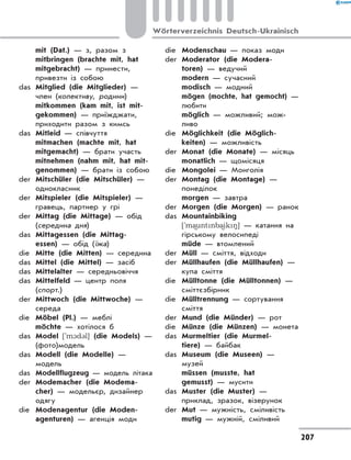 mit (Dat.) — з, разом з
	 mitbringen (brachte mit, hat
mitgebracht) — принести,
привезти із собою
das	 Mitglied (die Mitglieder) —
член (колективу, родини)
	 mitkommen (kam mit, ist mit-
gekommen) — приїжджати,
приходити разом з кимсь
das	 Mitleid — співчуття
	 mitmachen (machte mit, hat
mitgemacht) — брати участь
	 mitnehmen (nahm mit, hat mit-
genommen) — брати із собою
der	 Mitschüler (die Mitschüler) —
однокласник
der	 Mitspieler (die Mitspieler) —
гравець, партнер у грі
der	 Mittag (die Mittage) — обід
(середина дня)
das	 Mittagessen (die Mittag­
essen) — обід (їжа)
die	 Mitte (die Mitten) — середина
das	 Mittel (die Mittel) — засіб
das	 Mittelalter — середньовіччя
das	 Mittelfeld — центр поля
(спорт.)
der	 Mittwoch (die Mittwoche) —
середа
die	 Möbel (Pl.) — меблі
	 möchte — хотілося б
das	 Model [`m1d3l] (die Models) —
(фото)модель
das	 Modell (die Modelle) —
модель
das	 Modellflugzeug — модель літака
der	 Modemacher (die Modema-
cher) — модельєр, дизайнер
одягу
die	 Modenagentur (die Moden-
agenturen) — агенція моди
die	 Modenschau — показ моди
der	 Moderator (die Modera-
toren) — ведучий
	 modern — сучасний
	 modisch — модний
	 mögen (mochte, hat gemocht) —
любити
	 möglich — можливий; мож­
ливо
die	 Möglichkeit (die Möglich-
keiten) — можливість
der	 Monat (die Monate) — місяць
	 monatlich — щомісяця
die	 Mongolei — Монголія
der	 Montag (die Montage) —
понеділок
	 morgen — завтра
der	 Morgen (die Morgen) — ранок
das	 Mountainbiking
['ma)untnba)ik8] — катання на
гірському велосипеді
	 müde — втомлений
der	 Müll — сміття, відходи
der	 Müllhaufen (die Müllhaufen) —
купа сміття
die	 Mülltonne (die Mülltonnen) —
сміттєзбірник
die	 Mülltrennung — сортування
сміття
der	 Mund (die Münder) — рот
die	 Münze (die Münzen) — монета
das	 Murmeltier (die Murmel-
tiere) — байбак
das	 Museum (die Museen) —
музей
	 müssen (musste, hat
gemusst) — мусити
das	 Muster (die Muster) —
приклад, зразок, візерунок
der	 Mut — мужність, сміливість
	 mutig — мужній, сміливий
207
Wörterverzeichnis Deutsch-Ukrainisch
 