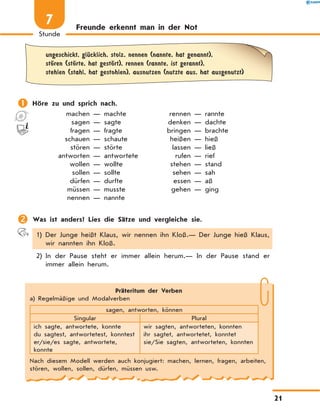 Freunde erkennt man in der Not
	 ungeschickt, glЋcklich, stolz, nennen (nannte, hat genannt),
	 stЊren (stЊrte, hat gestЊrt), rennen (rannte, ist gerannt),
	 stehlen (stahl, hat gestohlen), ausnutzen (nutzte aus, hat ausgenutzt)
	Höre zu und sprich nach.
	 machen — machte	 rennen — rannte
	 sagen — sagte	 denken — dachte
	 fragen — fragte	 bringen — brachte
	 schauen — schaute	 heißen — hieß
	 stören — störte	 lassen — ließ
	 antworten — antwortete	 rufen — rief
	 wollen — wollte	 stehen — stand
	 sollen — sollte	 sehen — sah
	 dürfen — durfte	 essen — aß
	 müssen — musste	 gehen — ging
	 nennen — nannte	
	Was ist anders? Lies die Sätze und vergleiche sie.
1) Der Junge heißt Klaus, wir nennen ihn Kloß.— Der Junge hieß Klaus,
wir nannten ihn Kloß.
2) In der Pause steht er immer allein herum.— In der Pause stand er
immer allein herum.
Präteritum der Verben
a) Regelmäßige und Modalverben
sagen, antworten, können
Singular Plural
ich sagte, antwortete, konnte
du sagtest, antwortetest, konntest
er/sie/es sagte, antwortete,
konnte
wir sagten, antworteten, konnten
ihr sagtet, antwortetet, konntet
sie/Sie sagten, antworteten, konnten
Nach diesem Modell werden auch konjugiert: machen, lernen, fragen, arbeiten,
stören, wollen, sollen, dürfen, müssen usw.
21
Stunde
7
 