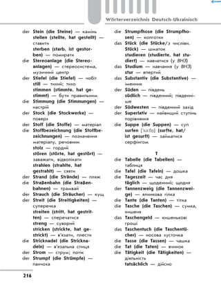 der	 Stein (die Steine) — камінь
	 stellen (stellte, hat gestellt) —
ставити
	 sterben (starb, ist gestor-
ben) — помирати
die	 Stereoanlage (die Stereo-
anlagen) — стереосистема,
музичний центр
der	 Stiefel (die Stiefel) — чобіт
	 still — тихий; тихо
	 stimmen (stimmte, hat ge-
stimmt) — бути правильним
die	 Stimmung (die Stimmungen) —
настрій
der	 Stock (die Stockwerke) —
поверх
der	 Stoff (die Stoffe) — матеріал
die	 Stoffbezeichnung (die Stoffbe-
zeichnungen) — позначення
матеріалу, речовини
	 stolz — гордий
	 stören (störte, hat gestört) —
заважати, відволікати
	 strahlen (strahlte, hat
gestrahlt) — сяяти
der	 Strand (die Strände) — пляж
die	 Straßenbahn (die Straßen-
bahnen) — трамвай
der	 Strauch (die Sträucher) — кущ
der	 Streit (die Streitigkeiten) —
суперечка
	 streiten (stritt, hat gestrit-
ten) — сперечатися
	 streng — суворий
	 stricken (strickte, hat ge-
strickt) — в’язати, плести
die	 Stricknadel (die Strickna-
deln) — в’язальна спиця
der	 Strom — струм; потік
der	 Strumpf (die Strümpfe) —
панчоха
die	 Strumpfhose (die Strumpfho-
sen) — колготки
das	 Stück (die Stücke/з числівн.
Stück) — шматок
	 studieren (studierte, hat stu-
diert) — навчатися (у ВНЗ)
das	 Studium — навчання (у ВНЗ)
	 stur — впертий
das	 Substantiv (die Substantive) —
іменник
der	 Süden — південь
	 südlich — південний; південні-
ше
der	 Südwesten — південний захід
der	 Superlativ — найвищий ступінь
порівняння
die	 Suppe (die Suppen) — суп
	 surfen [`s3:fn.] (surfte, hat/
ist gesurft) — займатися
серфінгом
T
die	 Tabelle (die Tabellen) —
таблиця
die	 Tafel (die Tafeln) — дошка
die	 Tageszeit — час дня
	 täglich — щоденний; щодня
der	 Tannenzweig (die Tannenzwei-
ge) — ялинкова гілка
die	 Tante (die Tanten) — тітка
die	 Tasche (die Taschen) — сумка,
кишеня
das	 Taschengeld — кишенькові
гроші
das	 Taschentuch (die Taschentü-
cher) — носова хусточка
die	 Tasse (die Tassen) — чашка
die	 Tat (die Taten) — вчинок
die	 Tätigkeit (die Tätigkeiten) —
діяльність
	 tatsächlich — дійсно
216
Wörterverzeichnis Deutsch-Ukrainisch
 