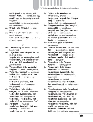 unvergesslich — незабутній
	 unweit (Gen.) — неподалік від
	 unwirksam — безрезультатний,
недієвий
	 unzufrieden — незадоволений;
незадоволено
der	 Urlaub (die Urlaube) — від-
пустка
die	 Ursache (die Ursachen) — при-
чина, чинник
	 usw. (und so weiter) — і т. ін.
(і таке інше)
V
der	 Valentinstag — День святого
Валентина
der	 Vegetarier (die Vegetarier) —
вегетаріанець
	 vegetarisch — вегетаріанський
	 verabreden, sich (verabredete
sich, hat sich verabredet) —
домовлятися
die	 Veranstaltung (die Veranstal-
tungen) — захід, святкування
das	 Verb (die Verben) — дієслово
	 verbessern (verbesserte, hat
verbessert) — виправити;
покращити
	 verbinden (verband, hat
verbunden) — з’єднувати,
поєднувати
die	 Verbindung (die Verbin-
dungen) — зв’язок; з’єднання
	 verbreiten (verbreitete, hat
verbreitet) — поширювати
	 verbringen (verbrachte, hat
verbracht) — проводити (час)
der	 Verdacht — підозра
	 verderben (verdarb, hat ver-
dorben) — зіпсувати
	 verdorben — зіпсований
der	 Verein (die Vereine) —
об’єднання, спілка
	 vergessen (vergaß, hat verges-
sen) — забувати
	 vergesslich — забудькуватий
das	 Vergissmeinnicht (die Vergiss-
meinnicht) — незабудка
	 vergleichen (verglich, hat ver­
glichen) — порівнювати
	 verheiratet — одружений/-а
	 verkaufen (verkaufte, hat ver-
kauft) — продавати
der	 Verkäufer (die Verkäufer) —
продавець
das	 Verkehrsmittel (die Verkehrsmit-
tel) — транспортний засіб
	 verlängern (verlängerte, hat
verlängert) — продовжити
	 verlieren (verlor, hat verlo-
ren) — загубити
die	 Vermutung (die Vermu-
tungen) — припущення
die	 Verpackung (die Verpa-
ckungen) — упаковка
	 verschieben (verschob, hat
verschoben) — переносити;
відкладати
	 verschieden — різний
	 verschmutzen (verschmutzte,
hat verschmutzt) — забрудню-
вати
die	 Verschmutzung (die Verschmut-
zungen) — забруднення
	 verschwinden (verschwand, ist
verschwunden) — зникати
	 verstehen (verstand, hat ver-
standen) — розуміти
	 versuchen (versuchte, hat ver-
sucht) — намагатися
	 verteilen (verteilte, hat ver-
teilt) — розподіляти, роздавати
219
Wörterverzeichnis Deutsch-Ukrainisch
 