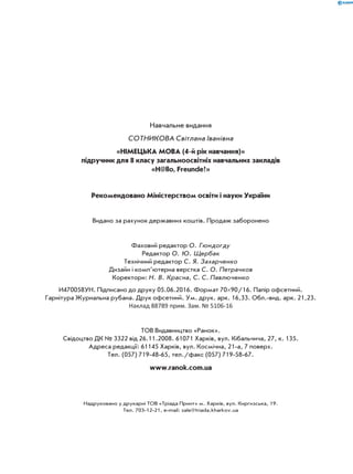 Навчальне видання
СОТНИКОВА Світлана Іванівна
«НІМЕЦЬКА МОВА (4-й рік навчання)»
підручник для 8 класу загальноосвітніх навчальних закладів
«H@llo, Freunde!»
Рекомендовано Міністерством освіти і науки України
Видано за рахунок державних коштів. Продаж заборонено
Фаховий редактор О. Гюндогду
Редактор О. Ю. Щербак
Технічний редактор С. Я. Захарченко
Дизайн і комп’ютерна верстка С. О. Петрачков
Коректори: Н. В. Красна, С. С. Павлюченко
И470058УН. Підписано до друку 05.06.2016. Формат 7090/16. Папір офсетний.
Гарнітура Журнальна рубана. Друк офсетний. Ум. друк. арк. 16,33. Обл.-вид. арк. 21,23.
Наклад 88789 прим. Зам. № 5106-16
ТОВ Видавництво «Ранок».
Свідоцтво ДК № 3322 від 26.11.2008. 61071 Харків, вул. Кібальчича, 27, к. 135.
Адреса редакції: 61145 Харків, вул. Космічна, 21-а, 7 поверх.
Тел. (057) 719-48-65, тел./факс (057) 719-58-67.
www.ranok.com.ua
Надруковано у друкарні ТОВ «Тріада Принт» м. Харків, вул. Киргизcька, 19.
Тел. 703-12-21, e-mail: sale@triada.kharkov.ua
 