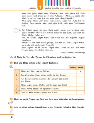 «Wir sind ganz allein hier», flüsterte Gert. «Ich passe auf. Klau
zwei Autos und steck sie in den Pullover.» «Aber…», sagte der
Kloß. «Los! — oder ich bin nicht mehr dein Freund!»
Also ging Klaus und stahl zwei Autos, aber ein Auto fiel zu
Boden. Gert rannte weg, und den Kloß hielt eine Verkäuferin
fest.
6. Ein Polizist ging mit dem Kloß nach Hause und erzählte alles
seiner Mutter. Wir in der Schule erfuhren das auch. «Du bist ein
Dieb, Kloß», riefen wir.
«Ja, ein Dieb», sagte Gert. «Ich habe das mit eigenen Augen
gesehen.»
«Aber — du hast doch gesagt, ich soll es tun», sagte Klaus,
«und du bist doch mein Freund!»
«Ein Lügner ist er auch», sagte Gert, «und so was will mein
Freund sein!» Er drehte sich um.
Nach Gudrun Pausewang
	 b) Finde im Text die Verben im Präteritum und konjugiere sie.
	Sind die Sätze richtig oder falsch? Bestimme.
richtig falsch
1 Klaus und Gert waren Brüder. 
2 Einmal brachte Klaus einen Apfel in die Schule.
3 Für die Kinokarten nahmen die Jungen das Geld
von Klaus.
4 Klaus sagte seiner Mutter nichts über das Geld.
5 Klaus wollte selbst ein Spielauto klauen.
6 Gert ist kein echter Freund von Klaus.
	Bildet zu zweit Fragen zum Text und lasst eure Mitschüler sie beantworten.
	Hast du einen echten Freund/eine echte Freundin? Schreibe über ihn/sie.
1Lektion Meine Familie und meine Freunde
24
 