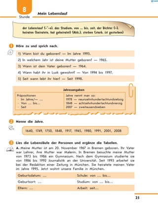 Mein Lebenslauf
	der Lebenslauf (- -e), das Studium, von ... bis, seit, der Dichter (–),
heiraten (heiratete, hat geheiratet) (Akk.), sterben (starb, ist gestorben)
	Höre zu und sprich nach.
1) Wann bist du geboren? — Im Jahre 1993.
2) In welchem Jahr ist deine Mutter geboren? — 1965.
3) Wann ist dein Vater geboren? — 1964.
4) Wann habt ihr in Luzk gewohnt? — Von 1994 bis 1997.
5) Seit wann lebt ihr hier? — Seit 1998.
Jahresangaben
Präpositionen
• Im Jahre/— …
• Von … bis…
• Seit
Jahre nennt man so:
1978 — neunzehnhundertachtundsiebzig
1848 — achtzehnhundertachtundvierzig
2007 — zweitausendsieben
	Nenne die Jahre.
1640, 1749, 1750, 1848, 1917, 1945, 1980, 1991, 2001, 2008
	Lies die Lebensläufe der Personen und ergänze die Tabellen.
A.	Meine Mutter ist am 20. November 1967 in Bremen geboren. Ihr Vater
war Lehrer, ihre Mutter war Malerin. In Bremen besuchte meine Mutter
von  1973 bis  1986 ein Gymnasium. Nach dem Gymnasium studierte sie
von  1986 bis  1992 Journalistik an der Universität. Seit 1993 arbeitet sie
bei der Redaktion einer Zeitung in München. Sie heiratete meinen Vater
im Jahre 1995. Jetzt wohnt unsere Familie in München.
Geburtsdatum: … Schule: von … bis…
Geburtsort: … Studium: von … bis…
Eltern: … Arbeit: seit…
25
Stunde
8
 
