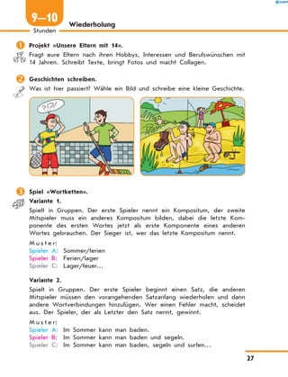 Wiederholung
	Projekt «Unsere Eltern mit 14».
Fragt eure Eltern nach ihren Hobbys, Interessen und Berufswünschen mit
14 Jahren. Schreibt Texte, bringt Fotos und macht Collagen.
	Geschichten schreiben.
Was ist hier passiert? Wähle ein Bild und schreibe eine kleine Geschichte.
	Spiel «Wortketten».
	 Variante 1.
Spielt in Gruppen. Der erste Spieler nennt ein Kompositum, der zweite
Mitspieler muss ein anderes Kompositum bilden, dabei die letzte Kom-
ponente des ersten Wortes jetzt als erste Komponente eines anderen
Wortes gebrauchen. Der Sieger ist, wer das letzte Kompositum nennt.
M u s t e r:
Spieler A:	 Sommer/ferien
Spieler B:	 Ferien/lager
Spieler C:	 Lager/feuer…
	 Variante 2.
Spielt in Gruppen. Der erste Spieler beginnt einen Satz, die anderen
Mitspieler müssen den vorangehenden Satzanfang wiederholen und dann
andere Wortverbindungen hinzufügen. Wer einen Fehler macht, scheidet
aus. Der Spieler, der als Letzter den Satz nennt, gewinnt.
M u s t e r:
Spieler A:	 Im Sommer kann man baden.
Spieler B:	 Im Sommer kann man baden und segeln.
Spieler C:	 Im Sommer kann man baden, segeln und surfen…
27
Stunden
9—10
 