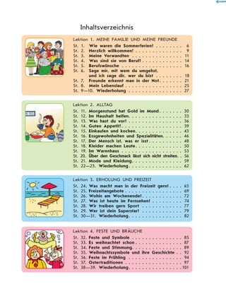  Lektion 1. MEINE FAMILIE UND MEINE FREUNDE
St. 1.	 Wie waren die Sommerferien? . . . . . . . . . 6
St. 2.	 Herzlich willkommen! . . . . . . . . . . . . . . . 9
St. 3.	 Meine Verwandten . . . . . . . . . . . . . . . . 11
St. 4.	 Was sind sie von Beruf?  . . . . . . . . . . . . 14
St. 5.	 Berufswünsche . . . . . . . . . . . . . . . . . . . 16
St. 6.	Sage mir, mit wem du umgehst,
und ich sage dir, wer du bist����������������� 18
St. 7.	 Freunde erkennt man in der Not . . . . . . . 21
St. 8.	 Mein Lebenslauf . . . . . . . . . . . . . . . . . 25
St. 9—10. Wiederholung . . . . . . . . . . . . . . . . . 27
Inhaltsverzeichnis
  Lektion 2. ALLTAG
St. 11.	Morgenstund hat Gold im Mund  . . . . . . . 30
St. 12.	Im Haushalt helfen . . . . . . . . . . . . . . . . 33
St. 13.	Was hast du vor? . . . . . . . . . . . . . . . . . 36
St. 14.	Guten Appetit! . . . . . . . . . . . . . . . . . . 39
St. 15.	Einkaufen und kochen . . . . . . . . . . . . . . 43
St. 16.	Essgewohnheiten und Spezialitäten . . . . . . 46
St. 17.	 Der Mensch ist, was er isst  . . . . . . . . . . 48
St. 18.	Kleider machen Leute . . . . . . . . . . . . . . 50
St. 19.	Im Warenhaus . . . . . . . . . . . . . . . . . . . 53
St. 20.	 Über den Geschmack lässt sich nicht streiten . . 56
St. 21.	Mode und Kleidung . . . . . . . . . . . . . . . 59
St. 22—23. Wiederholung . . . . . . . . . . . . . . . . 62
  Lektion 3. ERHOLUNG UND FREIZEIT
St. 24.	Was macht man in der Freizeit gern?  . . . . 65
St. 25.	Freizeitangebote  . . . . . . . . . . . . . . . . . 69
St. 26.	Wohin am Wochenende? . . . . . . . . . . . . 72
St. 27.	Was ist heute im Fernsehen? . . . . . . . . . . 74
St. 28.	Wir treiben gern Sport . . . . . . . . . . . . . 77
St. 29.	Wer ist dein Superstar? . . . . . . . . . . . . . 79
St. 30—31. Wiederholung . . . . . . . . . . . . . . . . 82
  Lektion 4. FESTE UND BRÄUCHE
St. 32.	Feste und Symbole . . . . . . . . . . . . . . . . 85
St. 33.	Es weihnachtet schon  . . . . . . . . . . . . . . 87
St. 34.	Feste und Stimmung . . . . . . . . . . . . . . . 89
St. 35.	Weihnachtssymbole und ihre Geschichte . . . 92
St. 36.	Feste im Frühling . . . . . . . . . . . . . . . . . 94
St. 37.	Ostertraditionen . . . . . . . . . . . . . . . . . . 97
St. 38—39. Wiederholung . . . . . . . . . . . . . . . 101
 