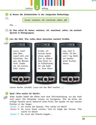 	a) Nenne die Zeitadverbien in der steigenden Reihenfolge.
immer, meistens, oft, manchmal, selten, nie
Nie, …
	 b) Was müsst ihr immer, meistens, oft, manchmal, selten, nie machen?
Sprecht in Kleingruppen.
	Lies die SMS. Was sollen diese Menschen machen? Erzähle.
Laura, mach
dein Bett,
wasch dich und
frühstücke. Ver-
giss die Blumen
nicht. Gieße
sie. Ich komme
bald. Mama
Kinder, ich
komme heute
etwas später.
Esst zu Abend
(das Essen ist
im Kühlschrank).
Ich rufe bald
an. Eure Mami
Lea, kauf 1L
Milch, 10 Eier
und 1 kg Mehl,
wir backen
einen Kuchen.
Mama
Lauras Mutter schreibt, Laura soll das Bett machen, …
	Spiel «Was mache ich falsch?».
Jeder Spieler bildet der Reihe nach eine Wortverbindung, wo das Verb
nicht passt. Die Mitspieler müssen sie korrigieren. Wer als Erster die
richtige Variante nennt, bekommt einen Punkt. Der Spieler mit den meisten
Punkten ist der Sieger.
	Spieler A:	Ich wische die Speisen. Was mache ich falsch?
	Spieler B:	Du musst Staub wischen. Und ich bügle das Zimmer. Was
mache ich falsch?
	Spieler C:	Du musst die Wäsche bügeln…
2Lektion Alltag
35
 