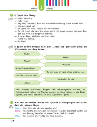 	a) Spielt den Dialog.
— Hallo Veronika!
— Hallo Tobi!
— Sag mal, Veronika, hast du Mittwochnachmittag schon etwas vor?
— Warum fragst du?
— Ich gehe ins Kino. Kannst du mitkommen?
— Tut mir Leid, da kann ich leider nicht, ich muss meinen kleineren Bru-
der aus dem Kindergarten abholen.
— Schade. Dann vielleicht nächstes Mal.
— Vielleicht. Tschüs.
— Bis bald.
	 b)	Spielt andere Dialoge nach dem Modell und gebraucht dabei das
Wortmaterial aus dem Kasten.
Hallo!
Hallo!
Pläne?
Kino/Theater/Disko…
Schade, nächstes Mal?
Tschüs!
Warum?
Tut mir Leid, ich habe etwas anderes vor…
Vielleicht. Tschüs!
das Zimmer aufräumen, bügeln, die Hausaufgaben machen, ins
Schwimmbad gehen, ins Theater gehen, ins Kino gehen, in die Disko
gehen, die Oma besuchen, in den Supermarkt gehen
	Was habt ihr nächste Woche vor? Sprecht in Kleingruppen und erzählt
dann der ganzen Klasse.
	Olena:	 Was hast du nächste Woche vor?
	Serhij:	Ich möchte am Mittwoch mit meinen Freunden Basketball spielen und
am Samstag besuche ich meine Tante. Und du, Maja?
	Maja:	Ich möchte am Freitag ins Kino gehen...
2Lektion Alltag
38
 