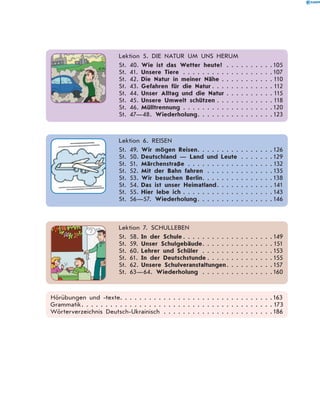   Lektion 5. DIE NATUR UM UNS HERUM
St. 40.	Wie ist das Wetter heute? . . . . . . . . . . 105
St. 41.	Unsere Tiere . . . . . . . . . . . . . . . . . . . 107
St. 42.	Die Natur in meiner Nähe . . . . . . . . . . .  110
St. 43.	Gefahren für die Natur  . . . . . . . . . . . .  112
St. 44.	Unser Alltag und die Natur  . . . . . . . . .  115
St. 45.	Unsere Umwelt schützen  . . . . . . . . . . .  118
St. 46.	Mülltrennung . . . . . . . . . . . . . . . . . . . 120
St. 47—48. Wiederholung . . . . . . . . . . . . . . . 123
  Lektion 6. REISEN
St. 49.	Wir mögen Reisen . . . . . . . . . . . . . . . 126
St. 50.	Deutschland — Land und Leute . . . . . . . 129
St. 51.	Märchenstraße . . . . . . . . . . . . . . . . . .  132
St. 52.	Mit der Bahn fahren . . . . . . . . . . . . . . 135
St. 53.	Wir besuchen Berlin . . . . . . . . . . . . . . 138
St. 54.	Das ist unser Heimatland . . . . . . . . . . .  141
St. 55.	Hier lebe ich  . . . . . . . . . . . . . . . . . . 143
St. 56—57. Wiederholung . . . . . . . . . . . . . . . 146
  Lektion 7. SCHULLEBEN
St. 58.	In der Schule  . . . . . . . . . . . . . . . . . . 149
St. 59.	Unser Schulgebäude . . . . . . . . . . . . . .  151
St. 60.	Lehrer und Schüler . . . . . . . . . . . . . . . 153
St. 61.	In der Deutschstunde  . . . . . . . . . . . . . 155
St. 62.	Unsere Schulveranstaltungen . . . . . . . . . 157
St. 63—64. Wiederholung . . . . . . . . . . . . . . . 160
Hörübungen und -texte��������������������������������������������������������������163
Grammatik������������������������������������������������������������������������������ 173
Wörterverzeichnis Deutsch-Ukrainisch . . . . . . . . . . . . . . . . . . . . . . . 186
 