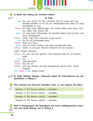 	a) Spielt den Dialog mit verteilten Rollen.
Im Café
	 Lea:	 Na, was nehmt ihr? Hier schmeckt das Eis immer sehr gut,
deshalb bestelle ich ein Eis mit Schokoladensoße, denn ich mag
Schokolade so sehr.
	Anton:	 Ich habe einen Bärenhunger. Ich möchte lieber eine Pizza. Und
du, Gabi? Was nimmst du?
	 Gabi:	 Ich mag keine Schokolade. Ich bestelle lieber einen Kuchen und
einen Orangensaft.
	Kellner:	 Guten Tag! Was wünschen junge Leute?
	 Lea:	 Ein Eis mit Schokolade bitte.
	Anton:	 Bitte eine Pizza.
	 Gabi:	 Und mir einen Kuchen und einen Orangensaft bitte.
	Kellner:	 Schön, in ein paar Minuten bekommt ihr die Speisen.
(Nach einigen Minuten)
	Kellner:	 So, hier sind die Speisen. Wer bekommt das Eis mit Schoko­
lade?
	 Lea:	 Ich.
	Kellner:	 Und die Pizza?
	Anton:	 Das bin ich.
	Kellner:	 Und der Kuchen und der Orangensaft sind für dich. Guten
Appetit!
	Lea, Anton, Gabi: Danke schön!
	 b) Spielt ähnliche Dialoge. Gebraucht dabei die Informationen aus der
Speisekarte in Übung 5.
	Was möchten die Personen bestellen? Höre zu und ergänze die Sätze.
Situation 1: Die Person möchte ... bestellen.
Situation 2: Die Person möchte ... bestellen.
Situation 3: Die Person möchte ... bestellen.
Situation 4: Die Person möchte ... bestellen.
	Stellt in Kleingruppen die Speisekarte mit euren Lieblingsspeisen zusam-
men und spielt Dialoge wie in Übung 6.
2Lektion Alltag
42
 