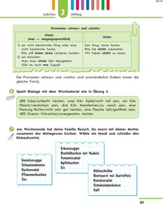 Pronomen «etwas» und «nichts»
etwas
(was — umgangssprachlich)
nichts
1) ein nicht bestimmtes Ding oder eine
nicht bestimmte Sache:
Rita will etwas (was) Leckeres kochen.
2) ein bisschen:
Man muss etwas Salz dazugeben.
Gibt es noch was Suppe?
kein Ding, keine Sache:
Rita hat nichts zubereitet.
Wir haben nichts zu essen.
Die Pronomen «etwas» und «nichts» sind unveränderlich (haben immer die
gleiche Form).
	Spielt Dialoge mit dem Wortmaterial wie in Übung 5.
400 Käse/schlecht riechen, zwei Kilo Äpfel/nicht reif sein, ein  Kilo
Fleisch/verdorben sein, drei Kilo Mandarinen/zu weich  sein, eine
Packung Butter/nicht sehr gut riechen, eine Flasche Saft/geöffnet sein,
400 Gramm Würstchen/unangenehm riechen
	Am Wochenende hat deine Familie Besuch. Du musst mit deiner Mutter
zusammen das Mittagessen kochen. Wähle ein Menü und schreibe den
Einkaufszettel.
GemЋsesuppe
Schweinebraten
Gurkensalat
Pflaumenkuchen
Tee
Erbsensuppe
BrathЉhnchen mit Nudeln
Tomatensalat
Apfelkuchen
Eis
HЋhnerbrЋhe
Bratwurst mit Kartoffeln
GemЋsesalat
Schokoladenkekse
Saft
2Lektion Alltag
45
 
