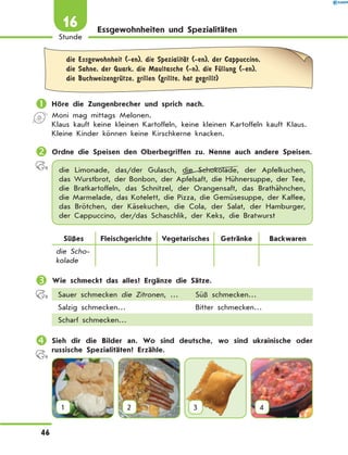 Essgewohnheiten und Spezialitäten
	die Essgewohnheit (-en), die SpezialitЉt (-en), der Cappuccino,
die Sahne, der Quark, die Maultasche (-n), die FЋllung (-en),
die BuchweizengrЋtze, grillen (grillte, hat gegrillt)
	Höre die Zungenbrecher und sprich nach.
Moni mag mittags Melonen.
Klaus kauft keine kleinen Kartoffeln, keine kleinen Kartoffeln kauft Klaus.
Kleine Kinder können keine Kirschkerne knacken.
	Ordne die Speisen den Oberbegriffen zu. Nenne auch andere Speisen.
die Limonade, das/der Gulasch, die Schokolade, der Apfelkuchen,
das Wurstbrot, der Bonbon, der Apfelsaft, die Hühnersuppe, der Tee,
die  Bratkartoffeln, das Schnitzel, der Orangensaft, das  Brathähnchen,
die Marmelade, das Kotelett, die Pizza, die Gemüsesuppe, der Kaffee,
das Brötchen, der Käsekuchen, die Cola, der Salat, der Hamburger,
der Cappuccino, der/das Schaschlik, der Keks, die Bratwurst
Süßes Fleischgerichte Vegetarisches Getränke Backwaren
die Scho-
kolade
	Wie schmeckt das alles? Ergänze die Sätze.
Sauer schmecken die Zitronen, … Süß schmecken…
Salzig schmecken… Bitter schmecken…
Scharf schmecken…
	Sieh dir die Bilder an. Wo sind deutsche, wo sind ukrainische oder
russische Spezialitäten? Erzähle.
1 2 3 4
46
Stunde
16
 