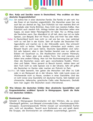	Ihor, Katja und Saschko waren in Deutschland. Was erzählen sie über
deutsche Essgewohnheiten?
Ihor: Ich wohne hier in einer deutschen Familie. Die Familie ist sehr nett. Nur
das Essen ist ein bisschen ungewöhnlich. Die Menschen essen hier wie
auch bei uns dreimal am Tag. Zum Frühstück isst man meistens Brot mit
Marmelade oder frische Brötchen. Dazu trinkt man meistens Kaffee. Man
frühstückt auch ziemlich früh. Mittags kochen die Deutschen selten eine
Suppe, sie essen lieber Fleischgerichte mit Salat. Nur zu Mittag essen
die Deutschen warm. Das Abendbrot ist oft kalt, denn man isst nur kalte
Speisen, zum Beispiel, Brot mit Wurst, Käse und trinkt Tee oder Milch.
Katja: In Deutschland kocht man nicht so viel wie bei uns, man verbringt
nicht so viel Zeit in der Küche. Sehr oft kaufen die Deutschen Fer-
tigprodukte und machen sie in der Mikrowelle warm. Das schmeckt
dann nicht so lecker. Viele Speisen schmecken auch anders, zum
Beispiel Quark und saure Sahne. Deutsche Spezialitäten sind natür-
lich sehr bekannt, aber in den Familien bereitet man nur selten ein
Eisbein mit Sauerkraut zu. Die Maultaschen sind unseren Warenyky
ähnlich, sie haben aber eine andere Form: Sie sind viereckig und
haben eine andere Füllung. Man isst hier Buchweizengrütze gar nicht.
Aber die Deutschen essen sehr gern verschiedene Nudeln, Würst-
chen und Salate. Wenn jemand zu Besuch kommt, stehen dann auf
dem Tisch nicht so viele Speisen wie in der Ukraine. Sehr oft grillen
die Deutschen im Garten oder machen ein Picknick im Park.
Saschko: Ich habe bemerkt, hier gehen die Menschen viel öfter ins Café
oder in ein Restaurant als in der Ukraine. Sehr viele Leute essen am
Wochenende nicht zu Hause, sondern in einer Gaststätte. Und das
ist nicht immer eine Gaststätte mit deutscher Küche. Sehr beliebt sind
chinesische, italienische, griechische Cafés oder Restaurants. Deshalb
kann man sagen: Die Deutschen essen international.
	Was können die deutschen Schüler über ukrainische Spezialitäten und
Essgewohnheiten erzählen? Sprecht in Kleingruppen. Spielt die Rolle
von deutschen Schülern.
	Dominospiel «Essen».
Schreibt in Kleingruppen Dominokarten mit den Wörtern, die zu einem
Oberbegriff gehören, zum Beispiel «Limonade/Cola», «Gemüsesuppe/Hüh-
nersuppe». Zusammenpassende Wörter müssen auf verschiedenen Karten
sein, nicht auf derselben. Tauscht eure Kartensets aus und spielt damit.
Die Gruppe, die Dominokarten am schnellsten zusammenlegt, gewinnt.
2Lektion Alltag
47
 