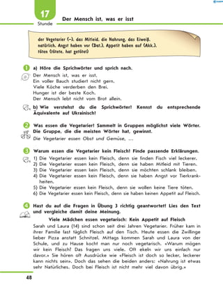 Der Mensch ist, was er isst
	der Vegetarier (–), das Mitleid, die Nahrung, das EiweiЏ,
natЋrlich, Angst haben vor (Dat.), Appetit haben auf (Akk.),
tЊten (tЊtete, hat getЊtet)
	a) Höre die Sprichwörter und sprich nach.
Der Mensch ist, was er isst.
Ein voller Bauch studiert nicht gern.
Viele Köche verderben den Brei.
Hunger ist der beste Koch.
Der Mensch lebt nicht vom Brot allein.
	 b)	Wie verstehst du die Sprichwörter? Kennst du entsprechende
Äquivalente auf Ukrainisch?
	Was essen die Vegetarier? Sammelt in Gruppen möglichst viele Wörter.
Die Gruppe, die die meisten Wörter hat, gewinnt.
Die Vegetarier essen Obst und Gemüse, …
	Warum essen die Vegetarier kein Fleisch? Finde passende Erklärungen.
1)	Die Vegetarier essen kein Fleisch, denn sie finden Fisch viel leckerer.
2)	Die Vegetarier essen kein Fleisch, denn sie haben Mitleid mit Tieren.
3)	Die Vegetarier essen kein Fleisch, denn sie möchten schlank bleiben.
4)	Die Vegetarier essen kein Fleisch, denn sie haben Angst vor Tierkrank-
heiten.
5)	Die Vegetarier essen kein Fleisch, denn sie wollen keine Tiere töten.
6)	Die Vegetarier essen kein Fleisch, denn sie haben keinen Appetit auf Fleisch.
	Hast du auf die Fragen in Übung 3 richtig geantwortet? Lies den Text
und vergleiche damit deine Meinung.
Viele Mädchen essen vegetarisch: Kein Appetit auf Fleisch
Sarah und Laura (14) sind schon seit drei Jahren Vegetarier. Früher kam in
ihrer Familie fast täglich Fleisch auf den Tisch. Heute essen die Zwillinge
lieber Pizza anstatt Schnitzel. Mittags kommen Sarah und Laura von der
Schule, und zu Hause kocht man nur noch vegetarisch. «Warum mögen
wir kein Fleisch? Das fragen uns viele. Oft ekeln wir uns einfach nur
davor.» Sie hören oft Ausdrücke wie «Fleisch ist doch so lecker, leckerer
kann nichts sein». Doch das sehen die beiden anders: «Nahrung ist etwas
sehr Natürliches. Doch bei Fleisch ist nicht mehr viel davon übrig.»
48
Stunde
17
 