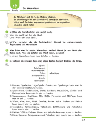 Im Warenhaus
	die Abteilung (-en), Hi-Fi, das Medium (Medien),
die Stereoanlage (-n), der KopfhЊrer (–), scheuЏlich, schrecklich,
schick, doof, furchtbar, anprobieren (probierte an, hat anprobiert),
jemandem (Dat.) stehen
	a)	Höre die Sprichwörter und sprich nach.
Wer die Wahl hat, hat die Qual.
Gute Ware lobt sich selbst.
	 b)	Wie verstehst du die Sprichwörter? Kennst du entsprechende
Äquivalente auf Ukrainisch?
	Was kann man in einem Warenhaus kaufen? Nennt je ein Wort der
Reihe nach. Wer als Letzter ein Wort nennt, gewinnt.
In einem Warenhaus kann man Schuhe, … kaufen.
	In welchen Abteilungen kann man diese Sachen kaufen? Ergänze die Sätze.
Sport-
Spielwaren-
Hi-Fi/Medien-
Foto-
Lebensmittel-
Schuh-
Textilwaren-
-abteilung
1)	Puppen, Spielautos, Lego-Spiele, Puzzles und Spielzeuge kann man in
der Spielwarenabteilung kaufen.
2)	Sportschuhe, Kinderschuhe, Stiefel, Sandalen, Hausschuhe, Damen- und
Herrenschuhe kann man in der … kaufen.
3)	Stereoanlagen, Kopfhörer, CDs, DVDs, Fernseher und CD-Player kann
man in der … kaufen.
4)	Wurst, Käse, Brot, Obst, Gemüse, Butter, Milch, Kuchen und Fleisch
kann man in der … kaufen.
5)	Tennisbälle, Tennisschläger, Volleybälle, Schlittschuhe und Rollschuhe
kann man in der … kaufen.
6)	Kleider, T-Shirts, Pullover, Hosen und Wäsche kann man in der … kaufen.
7)	Filme, Kameras, Fotoapparate und Fotoalben kann man in der … kaufen.
53
Stunde
19
 
