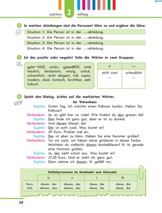 	In welchen Abteilungen sind die Personen? Höre zu und ergänze die Sätze.
Situation 1: Die Person ist in der …-abteilung.
Situation 2: Die Person ist in der …-abteilung.
Situation 3: Die Person ist in der …-abteilung.
Situation 4: Die Person ist in der …-abteilung.
	Ist das positiv oder negativ? Teile die Wörter in zwei Gruppen.
echt cool, schön, scheußlich, total
hässlich, fantastisch, witzig, schick,
schrecklich, recht elegant, toll, super,
modern, doof, komisch, furchtbar, sehr
hübsch
+ —
echt cool
…
scheußlich
…
	Spielt den Dialog. Achtet auf die markierten Wörter.
Im Warenhaus
	 Sophie:	 Guten Tag. Ich möchte einen Pullover kaufen. Haben Sie
Pullover?
	Verkäuferin:	 Ja, es gibt hier so viele! Wie findest du den grauen da?
	 Sophie:	 Den finde ich ganz gut, aber er ist zu dunkel.
	Verkäuferin:	 Und diesen blauen da?
	 Sophie:	 Der ist echt cool. Was kostet er?
	Verkäuferin:	 29 Euro. Probier mal an.
	 Sophie:	 Der ist aber zu klein. Haben Sie eine Nummer größer?
	Verkäuferin:	 Tut mir Leid, wir haben keine größeren in dieser Farbe.
Möchtest du vielleicht diesen dunkelblauen? Er ist gerade
eine Nummer größer.
	 Sophie:	 Ja, der sieht schick aus. Was kostet er?
	Verkäuferin:	 27,50 Euro. Und er steht dir ganz gut.
	 Sophie:	 Dann nehme ich diesen. Er gefällt mir.
Definitpronomen im Nominativ und Akkusativ
m n f Pl.
Nom.
Akk.
dieser, der
diesen, den
dieses, das
dieses, das
diese, die
diese, die
diese, die
diese, die
2Lektion Alltag
54
 
