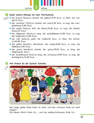 	Spielt andere Dialoge mit dem Wortmaterial.
die braune Bluse/zu dunkel; die gelbe/14,70 Euro, zu klein; die wei-zz
ße/15 Euro;
das schwarze T-Shirt/zu dunkel; das rote/6,30 Euro, zu eng; das oran-zz
gefarbene/7,60 Euro;
die weiße Hose/zu hell; die blaue/23,60 Euro, zu eng; die dunkel-zz
blaue/24 Euro;
die hellgrauen Shorts/zu lang; die dunkelblauen/15,80 Euro, zu eng;zz
die hellgrünen/14,90 Euro;
die rote Jacke/zu grell; die weiße/45 Euro, zu klein; die schwar-zz
ze/42,80 Euro;
das gelbe Hemd/zu altmodisch; das weiße/8,80 Euro, zu eng; daszz
hellblaue/7,90 Euro;
der graue Mantel/zu dunkel; der grüne/59,50 Euro, zu lang; derzz
hellgraue/61 Euro;
der dunkelbraune Rock/zu lang; der schwarze/12,90 Euro, zu eng; derzz
dunkelgrüne/13,40 Euro.
	Wie findest du die Sachen? Schreibe.
Das lange gelbe Kleid finde ich doof, und das schwarze finde ich recht
elegant.
Die blauen Shorts finde ich…, und die weißen/schwarzen finde ich...
2Lektion Alltag
55
 