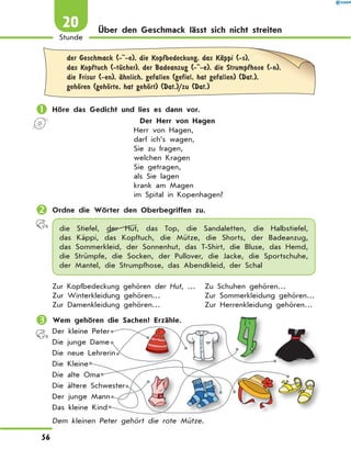 Über den Geschmack lässt sich nicht streiten
	der Geschmack (- -e), die Kopfbedeckung, das KЉppi (-s),
das Kopftuch (-tЋcher), der Badeanzug (- -e), die Strumpfhose (-n),
die Frisur (-en), Љhnlich, gefallen (gefiel, hat gefallen) (Dat.),
gehЊren (gehЊrte, hat gehЊrt) (Dat.)/zu (Dat.)
	Höre das Gedicht und lies es dann vor.
Der Herr von Hagen
Herr von Hagen,
darf ich’s wagen,
Sie zu fragen,
welchen Kragen
Sie getragen,
als Sie lagen
krank am Magen
im Spital in Kopenhagen?
	Ordne die Wörter den Oberbegriffen zu.
die Stiefel, der Hut, das Top, die Sandaletten, die Halbstiefel,
das  Käppi, das Kopftuch, die Mütze, die Shorts, der Badeanzug,
das  Sommerkleid, der Sonnenhut, das T-Shirt, die Bluse, das Hemd,
die Strümpfe, die  Socken, der Pullover, die Jacke, die Sportschuhe,
der Mantel, die Strumpfhose, das Abendkleid, der Schal
Zur Kopfbedeckung gehören der Hut, …	 Zu Schuhen gehören…
Zur Winterkleidung gehören…	 Zur Sommerkleidung gehören…
Zur Damenkleidung gehören…	 Zur Herrenkleidung gehören…
	Wem gehören die Sachen? Erzähle.
Der kleine Peter
Die junge Dame
Die neue Lehrerin
Die Kleine
Die alte Oma
Die ältere Schwester
Der junge Mann
Das kleine Kind
Dem kleinen Peter gehört die rote Mütze.
56
Stunde
20
 