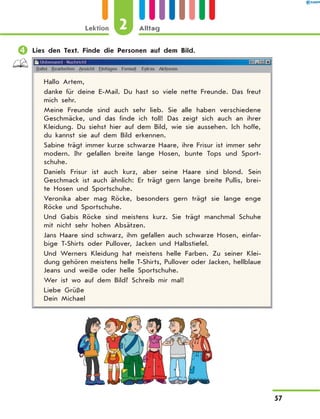 	Lies den Text. Finde die Personen auf dem Bild.
Hallo Artem,
danke für deine E-Mail. Du hast so viele nette Freunde. Das freut
mich sehr.
Meine Freunde sind auch sehr lieb. Sie alle haben verschiedene
Geschmäcke, und das finde ich toll! Das zeigt sich auch an ihrer
Kleidung. Du siehst hier auf dem Bild, wie sie aussehen. Ich hoffe,
du kannst sie auf dem Bild erkennen.
Sabine trägt immer kurze schwarze Haare, ihre Frisur ist immer sehr
modern. Ihr gefallen breite lange Hosen, bunte Tops und Sport-
schuhe.
Daniels Frisur ist auch kurz, aber seine Haare sind blond. Sein
Geschmack ist auch ähnlich: Er trägt gern lange breite Pullis, brei-
te Hosen und Sportschuhe.
Veronika aber mag Röcke, besonders gern trägt sie lange enge
Röcke und Sportschuhe.
Und Gabis Röcke sind meistens kurz. Sie trägt manchmal Schuhe
mit nicht sehr hohen Absätzen.
Jans Haare sind schwarz, ihm gefallen auch schwarze Hosen, einfar-
bige T-Shirts oder Pullover, Jacken und Halbstiefel.
Und Werners Kleidung hat meistens helle Farben. Zu seiner Klei-
dung gehören meistens helle T-Shirts, Pullover oder Jacken, hellblaue
Jeans und weiße oder helle Sportschuhe.
Wer ist wo auf dem Bild? Schreib mir mal!
Liebe Grüße
Dein Michael
2Lektion Alltag
57
 