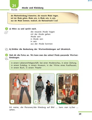 Mode und Kleidung
	die Markenkleidung/-klamotten, die neueste Mode tragen,
mit der Mode gehen, Mode sein, in Mode sein, in sein,
aus der Mode kommen, modisch, die Nationaltracht (-en)
	a) Höre zu und sprich nach.
die neueste Mode tragen
mit der Mode gehen
Mode sein
in Mode sein
in sein
aus der Mode kommen
	 b)	Erkläre die Bedeutung der Wortverbindungen auf Ukrainisch.
	Sieh dir die Fotos an. Wo kann man das sehen? Finde passende Wortver­
bindun­gen.
in einem Lebensmittelgeschäft, bei einer Modenschau, in einer Zeitung,
in einem Katalog, in einem Museum, in der Vitrine eines Kaufhauses,
in einem Buch, in einem Theater
1 2 3
Ich meine, die Personen/die Kleidung auf Bild … kann man in/bei …
sehen.
59
Stunde
21
 