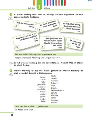 	a) Mode: wichtig oder nicht so wichtig? Sortiere Argumente für und
gegen modische Kleidung.
A
Mode ist meistens teuer.
Verena
F
Ich kleide mich,wie ich will.
DanielD
Hauptsache, man hat etwas
zum Anziehen und friert
nicht.
Sven
B
Der eigene Geschmack
ist am wichtigsten.
Maria
Nicht jeder kann teure
Markenklamotten kaufen.
Manche Eltern verdienen
nicht so viel.
EvelynE
Ich finde Mode wichtig,
durch Mode kann man
Freunde bekommen.
Lea
C
Für modische Kleidung sind Argumente von…
Gegen modische Kleidung sind Argumente von…
	 b) Mit wessen Meinung bist du einverstanden? Warum? Was ist Mode
für dich? Erzähle.
	Welche Kleidung ist aus der Mode gekommen? Welche Kleidung ist
jetzt in Mode? Sprecht in Kleingruppen.
lange
kurze
hohe
gestreifte
karierte
sportliche
bunte
gelbe
graue
weiße
helle
Röcke
Hosen
Hemden
T-Shirts
Tops
Shorts
Bermudashorts
Schuhe
Absätze
Jeans
Anzüge
Blusen
Aus der Mode sind … gekommen.
In Mode sind jetzt…
2Lektion Alltag
60
 