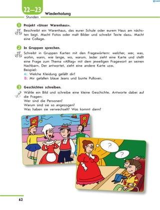 Wiederholung
	Projekt «Unser Warenhaus».
Beschreibt ein Warenhaus, das eurer Schule oder eurem Haus am nächs-
ten liegt. Macht Fotos oder malt Bilder und schreibt Texte dazu. Macht
eine Collage.
	In Gruppen sprechen.
Schreibt in Gruppen Karten mit den Fragewörtern: welcher, wer, was,
wohin, wann, wie lange, wo, warum. Jeder zieht eine Karte und stellt
eine Frage zum Thema «Alltag» mit dem jeweiligen Fragewort an seinen
Nachbarn. Der antwortet, zieht eine andere Karte usw.
Beispiel:
A: Welche Kleidung gefällt dir?
B: Mir gefallen blaue Jeans und bunte Pullover.
	Geschichten schreiben.
Wähle ein Bild und schreibe eine kleine Geschichte. Antworte dabei auf
die Fragen:
Wer sind die Personen?
Warum sind sie so angezogen?
Was haben sie verwechselt? Was kommt dann?
62
Stunden
22—23
 