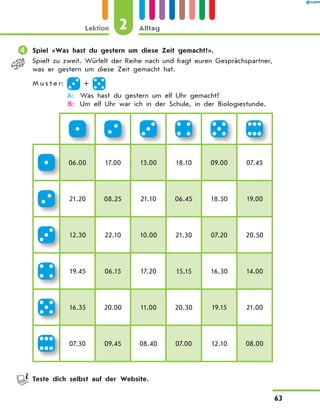 	Spiel «Was hast du gestern um diese Zeit gemacht?».
Spielt zu zweit. Würfelt der Reihe nach und fragt euren Gesprächspartner,
was er gestern um diese Zeit gemacht hat.
M u s t e r: +
	 A:	 Was hast du gestern um elf Uhr gemacht?
	 B:	 Um elf Uhr war ich in der Schule, in der Biologiestunde.
06.00 17.00 13.00 18.10 09.00 07.45
21.20 08.25 21.10 06.45 18.50 19.00
12.30 22.10 10.00 21.30 07.20 20.50
19.45 06.15 17.20 15.15 16.30 14.00
16.35 20.00 11.00 20.30 19.15 21.00
07.30 09.45 08.40 07.00 12.10 08.00
	 Teste dich selbst auf der Website.
2Lektion Alltag
63
 