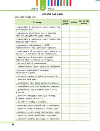 WIE ICH DAS KANN
	 Lies und kreuze an.
Я можу…
дуже
добре
добре
ще не так
добре
…прочитати й зрозуміти зміст текстів про
розпорядок дня.
…зрозуміти електронні листи підлітків
про їхні уподобання щодо одягу.
…прочитати й зрозуміти зміст текстів про
традиції харчування.
…зрозуміти інформацію в СМС-
повідомленнях про допомогу батькам.
…прослухати й зрозуміти зміст діалогів за
темами «У кав’ярні» та «В універмазі».
…прослухати й зрозуміти розповіді
підлітків про їхні плани на тиждень.
…назвати час за годинником.
…назвати багато страв і продуктів харчування.
…назвати українські й німецькі
національні страви.
…назвати предмети одягу й описати їх.
…описати свій день.
…розповісти про свою допомогу вдома.
…повідомити про свої плани на тиждень.
…розповісти, що я люблю їсти й пити,
а що ні.
…запитати продавця про ціну товару
й розмір одягу чи взуття.
…замовити страву в кав’ярні.
…написати електронний лист у відповідь.
…скласти меню й вказати в ньому ціни.
…висловити свою думку про сучасну моду.
…скласти список необхідних продуктів.
…написати коротку розповідь за малюнком.
2Lektion Alltag
64
 