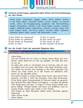 	Antworte auf die Fragen, gebrauche dabei Wörter und Wortverbindungen
aus dem Kasten.
Musik hören, schwimmen, joggen, malen, Tennis spielen, kochen,
in die Disko gehen, Computer spielen, simsen, backen, im Internet
surfen, reiten, das Bungeejumping, jonglieren, das Mountainbiking,
angeln, fotografieren, basteln, in der Sonne liegen, tauchen, wandern,
singen, Volleyball spielen, telefonieren, zeichnen, Karaoke singen, Dra-
chen steigen lassen, auf Partys gehen, Freunde treffen, faulenzen,
einkaufen gehen, lesen, skaten, das Inlineskaten, surfen
1)	Was findest du interessant?	 5)	Was ist passiv?
2)	Was findest du gefährlich?	 6)	Was machst du gern?
3)	Was findest du langweilig?	 7)	Was kannst du gut?
4)	Was ist aktiv?	 8)	Was möchtest du lernen?
	Lies die E-Mail. Finde das passende Diagramm dazu.
Liebe Katja,
seit drei Wochen bin ich schon zu Hause. Meine Reise war wun-
derbar. Deine Stadt hat mir sehr gut gefallen. Ich lade dich jetzt
zu uns ein.
Ich habe jetzt nicht so viel Freizeit wie im Sommer, aber für mei-
ne Hobbys kann ich immer Zeit finden. Und meine Mitschüler auch.
Wir haben vor Kurzem eine Umfrage in der Klasse gemacht. Das
Thema war «Was mache ich in der Freizeit am liebsten?». Hier
kannst du die Resultate sehen.
Die meisten Schüler in unserer Klasse hören Musik, dann kommt Foto­
grafieren. Auf Platz 3 steht das Fernsehen. Dann folgt Schwimmen.
In der Mitte stehen Computerspiele (12 Personen haben sie genannt).
Den nächsten Platz haben Reisen und Jogging — sie haben die gleiche
Zahl. Einige lesen auch gern. 9 Jungen in unserer Klasse spielen auch
gerne Fußball. Weniger beliebt sind Partys und Radfahren. Und nur
wenige Schüler machen gern Musik in ihrer Freizeit.
Wie findest du diese Resultate? Haben deine Mitschüler gleiche
Interessen?
Viele schöne Grüße
Deine Sophie
3Lektion Erholung und Freizeit
67
 