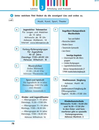	Unter welchem Titel findest du die Anzeigen? Lies und ordne zu.
Musik, Kunst, Sport, Theater
A Jugendchor Tekmaerion
Für Jungen und Mädchen
ab 13 Jahre
Mittwochs ab 18 Uhr
Adresse: Mühlenstr. 14
Internet: www.tekmaerion.de
B Fantasy-Rollenspielgruppe
Für Jugendliche
16—21 Jahre
Dienstags 17.00—20.00 Uhr
Adresse: Wilhelmstr. 16
C Musicalchor
Jeden Mittwoch
17.30—18.45 Uhr
Adresse: Theaterstr. 12
D Sport-und Spielcafé
Für Jugendliche ab 14 Jahre
Donnerstags 19.00 Uhr (alle
zwei Monate)
Adresse: Annostraße 4
E Kinder- und Jugendtheater
— Altersgruppe 7—10 Jahre
Dienstags, 15.30—17.00 Uhr
— Altersgruppe 11—14 Jahre
Montags, 17.00—18.30 Uhr
— Altersgruppe ab 14 Jahre
Dienstags, 17.00—18.30 Uhr
Adresse: Wilhelmstr. 16
F
Engelbert-Humperdinck-
Musikschule
Tanz und Ballett
• Klassisches Ballett
• Modern Dance
• Tänzerische Gymnastik
• Jazz-Dance
Sonstige Angebote
— Gitarrenspiel für alle Alters-
gruppen
— Schüler-Rockgruppen
— Jugendsinfonieorchester
Adresse: Humperdinckstraße 27
E-Mail: musikschule@siegburg.de
G
Stadtmuseum Siegburg
Adresse: Markt 46
E-Mail:
stadtmuseum@siegburg.de
Öffnungszeiten:
Täglich: 10.00—17.00 Uhr
H Kinderkunstschule
Mittwochs 15.00—16.00 Uhr
und 16.30—17.30 Uhr
In den Oster- und Som-
merferien gibt es spezielle
Ferienprogramme.
Adresse: Marktstr. 3
3Lektion Erholung und Freizeit
70
 