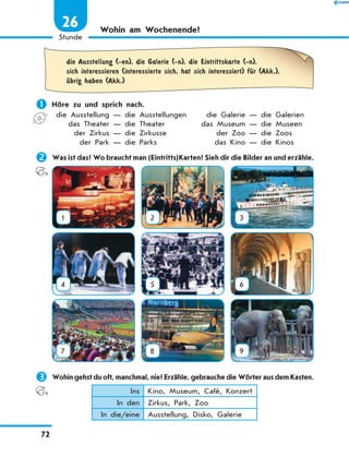 Wohin am Wochenende?
	die Ausstellung (-en), die Galerie (-n), die Eintrittskarte (-n),
sich interessieren (interessierte sich, hat sich interessiert) fЋr (Akk.),
Ћbrig haben (Akk.)
	Höre zu und sprich nach.
	die Ausstellung — die Ausstellungen	 die Galerie — die Galerien
	 das Theater — die Theater	 das Museum — die Museen
	 der Zirkus — die Zirkusse	 der Zoo — die Zoos
	 der Park — die Parks	 das Kino — die Kinos
	Was ist das? Wo braucht man (Eintritts)Karten? Sieh dir die Bilder an und erzähle.
1 2 3
4 5 6
7 8 9
	Wohin gehst du oft, manchmal, nie? Erzähle, gebrauche die Wörter aus dem Kasten.
Ins Kino, Museum, Café, Konzert
In den Zirkus, Park, Zoo
In die/eine Ausstellung, Disko, Galerie
72
1
Stunde
26
 