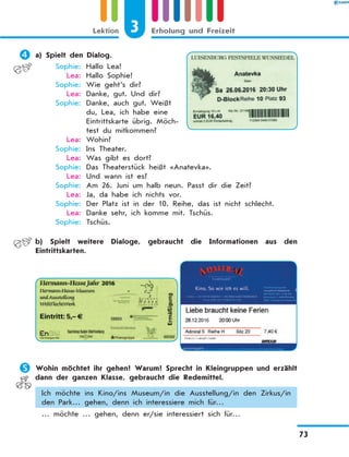 	a) Spielt den Dialog.
	 Sophie:	 Hallo Lea!
	 Lea:	 Hallo Sophie!
	 Sophie:	 Wie geht’s dir?
	 Lea:	 Danke, gut. Und dir?
	 Sophie:	 Danke, auch gut. Weißt
du, Lea, ich habe eine
Eintrittskarte übrig. Möch-
test du mitkommen?
	 Lea:	 Wohin?
	 Sophie:	 Ins Theater.
	 Lea:	 Was gibt es dort?
	 Sophie:	 Das Theaterstück heißt «Anatevka».
	 Lea:	 Und wann ist es?
	 Sophie:	 Am 26. Juni um halb neun. Passt dir die Zeit?
	 Lea:	 Ja, da habe ich nichts vor.
	 Sophie:	 Der Platz ist in der 10. Reihe, das ist nicht schlecht.
	 Lea:	 Danke sehr, ich komme mit. Tschüs.
	 Sophie:	 Tschüs.
	 b) Spielt weitere Dialoge, gebraucht die Informationen aus den
Eintrittskarten.
	Wohin möchtet ihr gehen? Warum? Sprecht in Kleingruppen und erzählt
dann der ganzen Klasse, gebraucht die Redemittel.
Ich möchte ins Kino/ins Museum/in die Ausstellung/in den Zirkus/in
den Park… gehen, denn ich interessiere mich für…
… möchte … gehen, denn er/sie interessiert sich für…
3Lektion Erholung und Freizeit
73
 