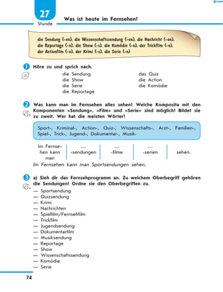 Was ist heute im Fernsehen?
	die Sendung (-en), die Wissenschaftssendung (-en), die Nachricht (-en),
die Reportage (-n), die Show (-s), die KomЊdie (-n), der Trickfilm (-e),
der Actionfilm (-e), der Krimi (-s), die Serie (-n)
	Höre zu und sprich nach.
die Sendung	 das Quiz
die Show	 die Action
die Serie	 die Komödie
die Reportage
	Was kann man im Fernsehen alles sehen? Welche Komposita mit den
Komponenten «Sendung», «Film» und «Serie» sind möglich? Bildet sie
zu zweit. Wer hat die meisten Wörter?
Sport-, Kriminal-, Action-, Quiz-, Wissenschafts-, Arzt-, Familien-,
Spiel-, Trick-, Jugend-, Dokumentar-, Musik-
Im Fernse-
hen kann
man
…
-sendungen
…
-filme
…
-serien sehen.
Im Fernsehen kann man Sportsendungen sehen.
	a) Sieh dir das Fernsehprogramm an. Zu welchem Oberbegriff gehören
die Sendungen? Ordne sie den Oberbegriffen zu.
— Sportsendung
— Quizsendung
— Krimi
— Nachrichten
— Spielfilm/Fernsehfilm
— Trickfilm
— Jugendsendung
— Dokumentarfilm
— Musiksendung
— Reportage
— Show
— Wissenschaftssendung
— Komödie
— Serie
74
1
Stunde
27
 