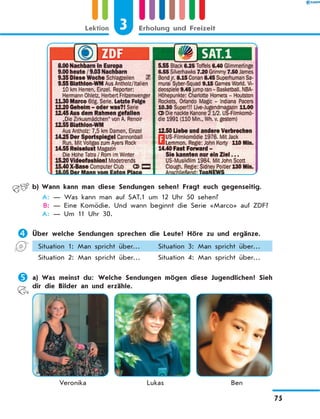 b)	Wann kann man diese Sendungen sehen? Fragt euch gegenseitig.
	 A:	— Was kann man auf SAT.1 um 12 Uhr 50 sehen?
	 B:	— Eine Komödie. Und wann beginnt die Serie «Marco» auf ZDF?
	 A:	— Um 11 Uhr 30.
	Über welche Sendungen sprechen die Leute? Höre zu und ergänze.
Situation 1: Man spricht über… Situation 3: Man spricht über…
Situation 2: Man spricht über… Situation 4: Man spricht über…
	a)	Was meinst du: Welche Sendungen mögen diese Jugendlichen? Sieh
dir die Bilder an und erzähle.
	 Veronika	 Lukas	 Ben
3Lektion Erholung und Freizeit
75
 
