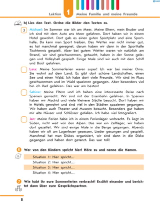 b)	Lies den Text. Ordne die Bilder den Texten zu.
3 	 Michael: Im Sommer war ich am Meer. Meine Eltern, mein Bruder und
ich sind mit dem Auto ans Meer gefahren. Dort haben wir in einem
Hotel gewohnt. Dort gab es einen guten Sportplatz und eine Sport-
halle. Da kann man Sport treiben. Das Wetter war nicht immer gut,
es hat manchmal geregnet, darum haben wir dann in der Sporthalle
Tischtennis gespielt. Aber bei gutem Wetter waren wir natürlich am
Strand, wir sind geschwommen, getaucht, haben in der Sonne gele-
gen und Volleyball gespielt. Einige Male sind wir auch mit dem Schiff
und Boot gefahren.
	 Lara: Meine Sommerferien waren super! Ich war bei meiner Oma.
Sie wohnt auf dem Land. Es gibt dort schöne Landschaften, einen
See und einen Wald. Ich habe dort viele Freunde. Wir sind im Fluss
geschwommen und im Wald spazieren gegangen. Aber besonders viel
bin ich Rad gefahren. Das war am besten!
	 Sabine: Meine Eltern und ich haben eine interessante Reise nach
Spanien gemacht. Wir sind mit der Eisenbahn gefahren. In Spanien
haben wir Madrid und viele kleinere Städte besucht. Dort haben wir
in Hotels gewohnt und sind viel in den Städten spazieren gegangen.
Wir haben auch Theater und Museen besucht. Besonders gut haben
mir alte Häuser und Schlösser gefallen. Ich habe viel fotografiert.
	 Jan: Meine Ferien habe ich in einem Ferienlager verbracht. Es liegt im
Süden, nicht weit von den Alpen. Das war ein Zeltlager, wir haben
dort gezeltet. Wir sind einige Male in die Berge gegangen. Abends
haben wir oft am Lagerfeuer gesessen, Lieder gesungen und gespielt.
Manchmal hat man Diskos organisiert, wir sind dann in die Disko
gegangen und haben dort getanzt. Das war toll!
	Wer von den Kindern spricht hier? Höre zu und nenne die Namen.
Situation 1: Hier spricht…
Situation 2: Hier spricht…
Situation 3: Hier spricht…
Situation 4: Hier spricht…
	Wie habt ihr eure Sommerferien verbracht? Erzählt einander und berich-
tet dann über eure Gesprächspartner.
1Lektion Meine Familie und meine Freunde
8
 