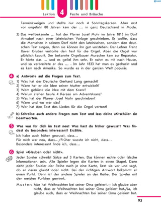 Tannenzweigen und stellte nur noch 4 Sonntagskerzen. Aber erst
vor ungefähr 80 Jahren kam der  … in ganz Deutschland in Mode.
3)	Das weltbekannte … hat der Pfarrer Josef Mohr im Jahre 1818 im Dorf
Arnsdorf nach einer lateinischen Vorlage geschrieben. Er wollte, dass
die Menschen in seinem Dorf nicht den lateinischen, sondern den deut-
schen Text singen, denn sie können ihn gut verstehen. Der Lehrer Franz
Xaver Gruber vertonte den Text für die Orgel. Aber die Orgel war
plötzlich kaputt. Der bekannte Orgelbauer Muracher kam zur Reparatur.
Er hörte das … und es gefiel ihm sehr. Er nahm es mit nach Hause,
und so verbreitete er das … . Im Jahr 1833 hat man es gedruckt und
es kam nach Amerika. So wurde es in der ganzen Welt populär.
	a) Antworte auf die Fragen zum Text.
1)	Was hat der Deutsche Gerhard Lang gemacht?
2)	Wann hat er die Idee seiner Mutter entwickelt?
3)	Wem gehörte die Idee mit dem Kranz?
4)	Warum stehen heute 4 Kerzen am Adventskranz?
5)	Was hat der Pfarrer Josef Mohr geschrieben?
6)	Wann und wo war das?
7)	Wer hat den Text des Liedes für die Orgel vertont?
	 b)	Schreibe auch andere Fragen zum Text und lass deine Mitschüler sie
beantworten.
	Was war für dich im Text neu? Was hast du früher gewusst? Was fin-
dest du besonders interessant? Erzähle.
Ich habe auch früher gewusst, dass…
Für mich war neu, dass…/Früher wusste ich nicht, dass…
Besonders interessant finde ich, dass…
	Spiel «Glauben oder nicht».
Jeder Spieler schreibt Sätze auf 3 Karten. Das können echte oder falsche
Informationen sein. Alle Spieler legen die Karten in einen Stapel. Dann
zieht jeder Spieler der Reihe nach je eine Karte, liest sie vor und sagt,
ob er daran glaubt oder nicht. Bei der richtigen Antwort bekommt er
einen Punkt. Dann ist der andere Spieler an der Reihe. Der Spieler mit
den meisten Punkten gewinnt.
M u s t e r: Max hat Weihnachten bei seiner Oma gefeiert.— Ich glaube aber
nicht, dass er Weihnachten bei seiner Oma gefeiert hat./Ja, ich
glaube auch, dass er Weihnachten bei seiner Oma gefeiert hat.
4Lektion Feste und Bräuche
93
 
