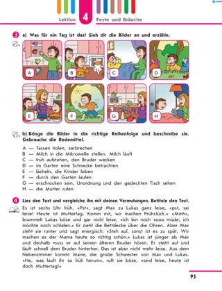 	a) Was für ein Tag ist das? Sieh dir die Bilder an und erzähle.
A B C D
E F G H
	 b)	Bringe die Bilder in die richtige Reihenfolge und beschreibe sie.
Gebrauche die Redemittel.
A	— Tassen holen, zerbrechen
B	 — Milch in die Mikrowelle stellen, Milch läuft
C	 — früh aufstehen, den Bruder wecken
D	 — im Garten eine Schnecke betrachten
E	 — lächeln, die Kinder loben
F	 — durch den Garten laufen
G	— erschrocken sein, Unordnung und den gedeckten Tisch sehen
H	 — die Mutter rufen
	Lies den Text und vergleiche ihn mit deinen Vermutungen. Betitele den Text.
Es ist sechs Uhr früh. «Pst», sagt Max zu Lukas ganz leise, «pst, sei
leise! Heute ist Muttertag. Komm mit, wir machen Frühstück.» «Mmh»,
brummelt Lukas böse und gar nicht leise, «ich bin noch sooo müde, ich
möchte noch schlafen.» Er zieht die Bettdecke über die Ohren. Aber Max
zieht sie runter und sagt energisch: «Steh auf, sonst ist es zu spät. Wir
machen es der Mama heute so richtig schön.» Lukas ist jünger als Max
und deshalb muss er auf seinen älteren Bruder hören. Er steht auf und
läuft schnell dem Bruder hinterher. Das ist aber nicht mehr leise. Aus dem
Nebenzimmer kommt Marie, die große Schwester von Max und Lukas.
«He, was lauft ihr so früh herum», ruft sie böse, «seid leise, heute ist
doch Muttertag!»
4Lektion Feste und Bräuche
95
 