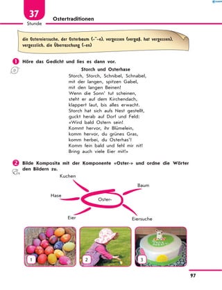 Ostertraditionen
die Ostereiersuche, der Osterbaum (- -e), vergessen (vergaЏ, hat vergessen),
vergesslich, die Ќberraschung (-en)
	Höre das Gedicht und lies es dann vor.
Storch und Osterhase
Storch, Storch, Schnibel, Schnabel,
mit der langen, spitzen Gabel,
mit den langen Beinen!
Wenn die Sonn’ tut scheinen,
steht er auf dem Kirchendach,
klappert laut, bis alles erwacht.
Storch hat sich aufs Nest gestellt,
guckt herab auf Dorf und Feld:
«Wird bald Ostern sein!
Kommt hervor, ihr Blümelein,
komm hervor, du grünes Gras,
komm herbei, du Osterhas’!
Komm fein bald und fehl mir nit!
Bring auch viele Eier mit!»
	Bilde Komposita mit der Komponente «Oster-» und ordne die Wörter
den Bildern zu.
Oster-
Eier
Hase
Kuchen
Eiersuche
Baum
1 2 3
97
Stunde
37
 