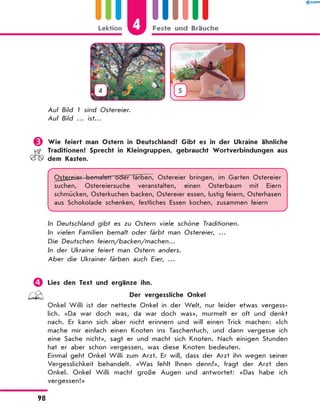 4 5
Auf Bild 1 sind Ostereier.
Auf Bild … ist…
	Wie feiert man Ostern in Deutschland? Gibt es in der Ukraine ähnliche
Traditionen? Sprecht in Kleingruppen, gebraucht Wortverbindungen aus
dem Kasten.
Ostereier bemalen oder färben, Ostereier bringen, im Garten Ostereier
suchen, Ostereiersuche veranstalten, einen Osterbaum mit Eiern
schmücken, Osterkuchen backen, Ostereier essen, lustig feiern, Osterhasen
aus Schokolade schenken, festliches Essen kochen, zusammen feiern
In Deutschland gibt es zu Ostern viele schöne Traditionen.
In vielen Familien bemalt oder färbt man Ostereier, …
Die Deutschen feiern/backen/machen...
In der Ukraine feiert man Ostern anders.
Aber die Ukrainer färben auch Eier, …
	Lies den Text und ergänze ihn.
Der vergessliche Onkel
Onkel Willi ist der netteste Onkel in der Welt, nur leider etwas vergess-
lich. «Da war doch was, da war doch was», murmelt er oft und denkt
nach. Er kann sich aber nicht erinnern und will einen Trick machen: «Ich
mache mir einfach einen Knoten ins Taschentuch, und dann vergesse ich
eine Sache nicht», sagt er und macht sich Knoten. Nach einigen Stunden
hat er aber schon vergessen, was diese Knoten bedeuten.
Einmal geht Onkel Willi zum Arzt. Er will, dass der Arzt ihn wegen seiner
Vergesslichkeit behandelt. «Was fehlt Ihnen denn?», fragt der Arzt den
Onkel. Onkel Willi macht große Augen und antwortet: «Das habe ich
vergessen!»
4Lektion Feste und Bräuche
98
 