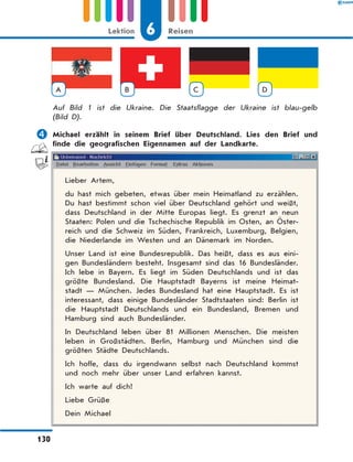 A B C D
Auf Bild 1 ist die Ukraine. Die Staatsflagge der Ukraine ist blau-gelb
(Bild D).
	Michael erzählt in seinem Brief über Deutschland. Lies den Brief und
finde die geografischen Eigennamen auf der Landkarte.
Lieber Artem,
du hast mich gebeten, etwas über mein Heimatland zu erzählen.
Du hast bestimmt schon viel über Deutschland gehört und weißt,
dass Deutschland in der Mitte Europas liegt. Es grenzt an neun
Staaten: Polen und die Tschechische Republik im Osten, an Öster-
reich und die Schweiz im Süden, Frankreich, Luxemburg, Belgien,
die Niederlande im Westen und an Dänemark im Norden.
Unser Land ist eine Bundesrepublik. Das heißt, dass es aus eini-
gen Bundesländern besteht. Insgesamt sind das 16 Bundesländer.
Ich lebe in Bayern. Es liegt im Süden Deutschlands und ist das
größte Bundesland. Die Hauptstadt Bayerns ist meine Heimat-
stadt — München. Jedes Bundesland hat eine Hauptstadt. Es ist
interessant, dass einige Bundesländer Stadtstaaten sind: Berlin ist
die Hauptstadt Deutschlands und ein Bundesland, Bremen und
Hamburg sind auch Bundesländer.
In Deutschland leben über 81 Millionen Menschen. Die meisten
leben in Großstädten. Berlin, Hamburg und München sind die
größten Städte Deutschlands.
Ich hoffe, dass du irgendwann selbst nach Deutschland kommst
und noch mehr über unser Land erfahren kannst.
Ich warte auf dich!
Liebe Grüße
Dein Michael
6Lektion Reisen
130
 