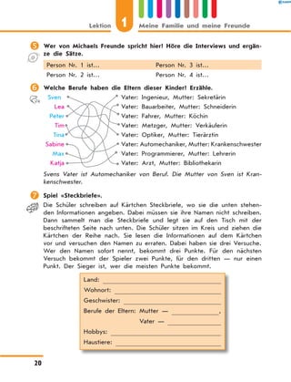 	Wer von Michaels Freunde spricht hier? Höre die Interviews und ergän-
ze die Sätze.
Person Nr. 1 ist… Person Nr. 3 ist…
Person Nr. 2 ist… Person Nr. 4 ist…
	Welche Berufe haben die Eltern dieser Kinder? Erzähle.
	 Sven 	 Vater: Ingenieur, Mutter: Sekretärin
	 Lea 	 Vater: Bauarbeiter, Mutter: Schneiderin
	 Peter 	 Vater: Fahrer, Mutter: Köchin
	 Tim 	 Vater: Metzger, Mutter: Verkäuferin
	 Tina 	 Vater: Optiker, Mutter: Tierärztin
	Sabine 	 Vater: Automechaniker, Mutter: Krankenschwester
	 Max 	 Vater: Programmierer, Mutter: Lehrerin
	 Katja 	 Vater: Arzt, Mutter: Bibliothekarin
Svens Vater ist Automechaniker von Beruf. Die Mutter von Sven ist Kran-
kenschwester.
	Spiel «Steckbriefe».
Die Schüler schreiben auf Kärtchen Steckbriefe, wo sie die unten stehen-
den Informationen angeben. Dabei müssen sie ihre Namen nicht schreiben.
Dann sammelt man die Steckbriefe und legt sie auf den Tisch mit der
beschrifteten Seite nach unten. Die Schüler sitzen im Kreis und ziehen die
Kärtchen der Reihe nach. Sie lesen die Informationen auf dem Kärtchen
vor und versuchen den Namen zu erraten. Dabei haben sie drei Versuche.
Wer den Namen sofort nennt, bekommt drei Punkte. Für den nächsten
Versuch bekommt der Spieler zwei Punkte, für den dritten — nur einen
Punkt. Der Sieger ist, wer die meisten Punkte bekommt.
Land: 
Wohnort: 
Geschwister: 
Berufe der Eltern: Mutter —  ,
	 Vater — 
Hobbys: 
Haustiere: 
1Lektion Meine Familie und meine Freunde
20
 