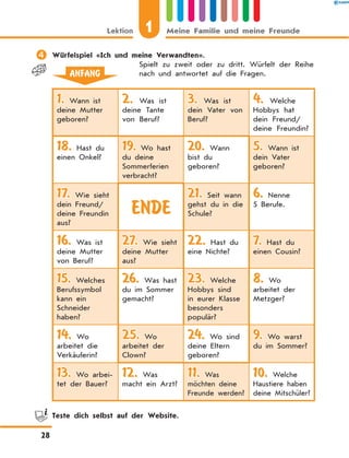 	Würfelspiel «Ich und meine Verwandten».
Spielt zu zweit oder zu dritt. Würfelt der Reihe
nach und antwortet auf die Fragen.ANFANG
1. Wann ist
deine Mutter
geboren?
2. Was ist
deine Tante
von Beruf?
3. Was ist
dein Vater von
Beruf?
4. Welche
Hobbys hat
dein Freund/
deine Freundin?
18. Hast du
einen Onkel?
19. Wo hast
du deine
Sommerferien
verbracht?
20. Wann
bist du
geboren?
5. Wann ist
dein Vater
geboren?
17. Wie sieht
dein Freund/
deine Freundin
aus?
ENDE
21. Seit wann
gehst du in die
Schule?
6. Nenne
5 Berufe.
16. Was ist
deine Mutter
von Beruf?
27. Wie sieht
deine Mutter
aus?
22. Hast du
eine Nichte?
7. Hast du
einen Cousin?
15. Welches
Berufssymbol
kann ein
Schneider
haben?
26. Was hast
du im Sommer
gemacht?
23. Welche
Hobbys sind
in eurer Klasse
besonders
populär?
8. Wo
arbeitet der
Metzger?
14. Wo
arbeitet die
Verkäuferin?
25. Wo
arbeitet der
Clown?
24. Wo sind
deine Eltern
geboren?
9. Wo warst
du im Sommer?
13. Wo arbei-
tet der Bauer?
12. Was
macht ein Arzt?
11. Was
möchten deine
Freunde werden?
10. Welche
Haustiere haben
deine Mitschüler?
	 Teste dich selbst auf der Website.
1Lektion Meine Familie und meine Freunde
28
 