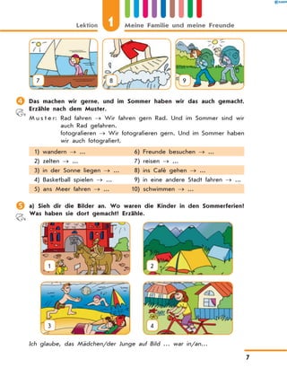 7 8 9
	Das machen wir gerne, und im Sommer haben wir das auch gemacht.
Erzähle nach dem Muster.
M u s t e r:	Rad fahren → Wir fahren gern Rad. Und im Sommer sind wir
auch Rad gefahren.
	fotografieren → Wir fotografieren gern. Und im Sommer haben
wir auch fotografiert.
1) wandern → ... 6) Freunde besuchen → ...
2) zelten → ... 7) reisen → ...
3) in der Sonne liegen → ... 8) ins Café gehen → ...
4) Basketball spielen → ... 9) in eine andere Stadt fahren → ...
5) ans Meer fahren → ... 10) schwimmen → ...
	a) Sieh dir die Bilder an. Wo waren die Kinder in den Sommerferien?
Was haben sie dort gemacht? Erzähle.
1
  
2
3
  
4
Ich glaube, das Mädchen/der Junge auf Bild … war in/an…
Lektion 1 Meine Familie und meine Freunde
7
 
