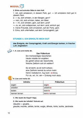 2. Bilde und schreibe Satze in dein Heft.
1. ich, sich amusieren, in diesem Park, gut. — Ich amusiere mich gut in
diesem Park.
2. — du, sich erhoien, in den Bergen, gern?
— nein, ich, sich erhoien, lieber, am Meer.
3. — ihr, sich erhoien, gern, auf dem Land?
— Ja, wir, sich entspannen, auf dem Land, wirklich gut.
4. meine Freunde, sich amusieren, auf der Party, gern.
5. Erika, sich unterhalten, auf dem Campingplatz, gut
M O D U L [fp
STUNDE 3. ICH ERHOLTE MICH GUT
das Ereignis, der Campingplatz, Kraft und Energietanken, in frischer
Luft, begeistern
1. A. Lies und merke dir.
Das Prateritum
Ein merkwurdiges Geschehen
Heute mochte ich erzahlen.
Es gehort schon der Geschichte.
Welche Zeitform soil ich wahlen?
Es ist leicht, es ist nicht schwer,
eine Zeitform kennst du schon mehr.
Nimm Verbstamm, fQg noch -te hinzu.
FQr du, wir, ihr, sie — Endung noch dazu.
B. Lies und merke dir.
Infinitiv Prateritum
sagen sagte
arbeiten arbeitete
baden badete
kennen lernen lernte kennen
C. Wie lautet die Regel? Sage.
D. Wie lautet der Infinitiv? Schreib auf.
Glaubte — glaubte, ...
glaubte, machte, zeltete, lernte, wagte, offnete, horte, lachte, zeichnete
12
 
