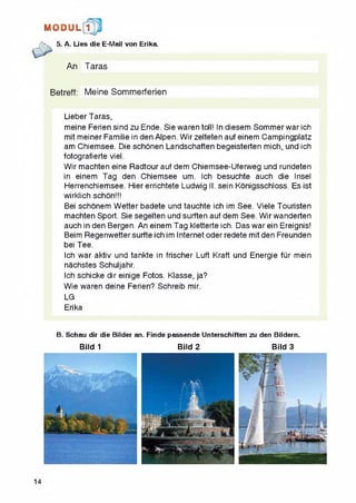 H 0 DUL[1^
5. A. Lies die E-Mail von Erika.
An Taras
Betreff: Meine Sommerferien
Lieber Taras,
meine Ferien sind zu Ende. Sie waren toll! In diesem Sommer war ich
mit meiner Familie in den Alpen. Wir zeiteten auf einem Campingplatz
am Chiemsee. Die schonen Landschaften begeisterten mich, und ich
fotografierte viel.
Wir machten eine Radtour auf dem Chiemsee-Uferweg und rundeten
in einem Tag den Chiemsee urn. Ich besuchte auch die Insel
Herrenchiemsee. Hier errichtete Ludwig II. sein Konigsschloss. Es ist
wirklich schon!!!
Bei schonem Wetter badete und tauchte ich im See. Viele Touristen
machten Sport. Sie segeiten und surften auf dem See. Wir wanderten
auch in den Bergen. An einem Tag kletterte ich. Das war ein Ereignis!
Beim Regenwettersurfte ich im Internet oderredete mit den Freunden
bei Tee.
Ich war aktiv und tankte in frischer Luft Kraft und Energie fur mein
nachstes Schuljahr.
Ich schicke dir einige Fotos. Kiasse, ja?
Wie waren deine Ferien? Schreib mir.
LG
Erika
B. Schau dir die Bilder an. Finde passende Unterschiften zu den Bildern.
Bild 1 Bild 2 Bild 3
14
 