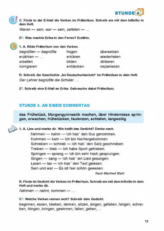 C. Finde in der E-Mail die Verben im Prateritum. Schreib sie mit dem Infinitiv in
dein Heft.
Waren — sein, war — sein, zelteten — ...
D*. Was machte Erika in den Ferien? Erzahle.
1. A. Biide Prateritum von den Verben.
begruBen — begruBte
erzahlen — ...
arbeiten
korrigieren
fragen
erklaren
bilden
entdecken
ubersetzen
wiederholen
diktieren
inszenieren
B. Schreib die Geschichte ,,lm Deutschunterricht“ im Prateritum in dein Heft.
Der Lehrer begruBte die Schuler. ...
2*. Schreib eine E-Mail an Erika. Gebrauche dabei Prateritum.
STUNDE 4. AN EINEM SOMMERTAG
das Fruhstuck, Morgengymnastik machen, uber Hindernisse sprin-
gen, erwachen, fruhstucken, faulenzen, schlafen, langweilig
1. A. Lies und merke dir. Wie heiBt das Gedicht? Denke nach.
Nehmen — nahm — Ich hab' den Bus genommen.
Kommen — kam — ich bin hierhergekommen.
Schreiben — schrieb — Ich hab' den Satz geschrieben.
Treiben — trieb — ich habe Sport getrieben.
Springen — sprang — Ich bin sehr hoch gesprungen.
Singen — sang — Ich hab' ein Lied gesungen.
Lesen — las — Ich hab' den Text gelesen.
Sein und war — Es ist hier schon gewesen.
B. Finde im Gedicht die Verben im Prateritum. Schreib sie mit dem Infinitiv in dein
Heft und merke dir.
Nehmen — nahm, kommen — ...
C*. Welche Verben reimen sich? Schreib dein Gedicht.
beginnen, essen, bleiben, denken, sitzen, singen, gefallen, fangen, schrei­
ben, klingen, bringen, gewinnen, fallen, gehen, ...
Nach Manfred Wahl
15
 