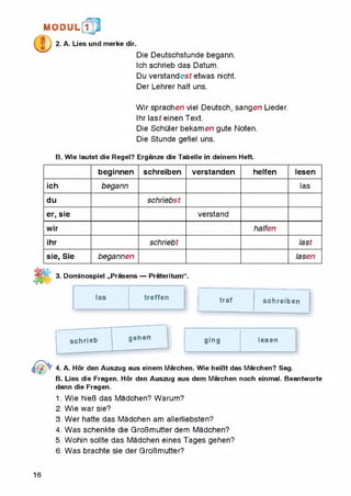 MODUL 1
2. A. Lies und merke dir.
Die Deutschstunde begann.
Ich schrieb das Datum.
Du verstandesf etwas nicht.
Der Lehrer half uns.
Wir sprachen viel Deutsch, sangen Lieder.
Ihr last einen Text.
Die Schuler bekamen gute Noten.
Die Stunde gefiel uns.
B. Wie lautet die Regel? Erganze die Tabelle in deinem Heft.
beginnen schreiben verstanden helfen lesen
ich begann las
du schriebst
er, sie verstand
wir halfen
ihr schriebt last
sie, Sie begannen lasen
3. Dominospiei „Prasens — Prateritum“.
las treffen traf schreiben
schrieb gehen
ging lesen
4. A. Hor den Auszug aus einem Marchen. Wie heiBt das Marchen? Sag.
B. Lies die Fragen. Hor den Auszug aus dem Marchen noch einmal. Beantworte
dann die Fragen.
1. Wie hieB das Madchen? Warum?
2. Wie war sie?
3. Wer hatte das Madchen am allerliebsten?
4. Was schenkte die GroBmutter dem Madchen?
5. Wohin sollte das Madchen eines Tages gehen?
6. Was brachte sie der GroBmutter?
16
 